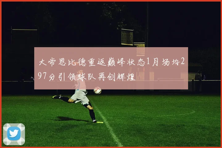 大帝恩比德重返巅峰状态1月场均297分引领球队再创辉煌