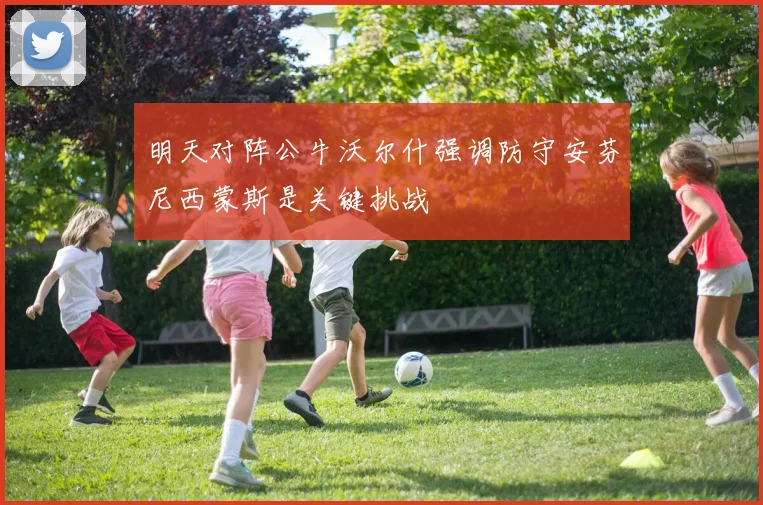 明天对阵公牛沃尔什强调防守安芬尼西蒙斯是关键挑战