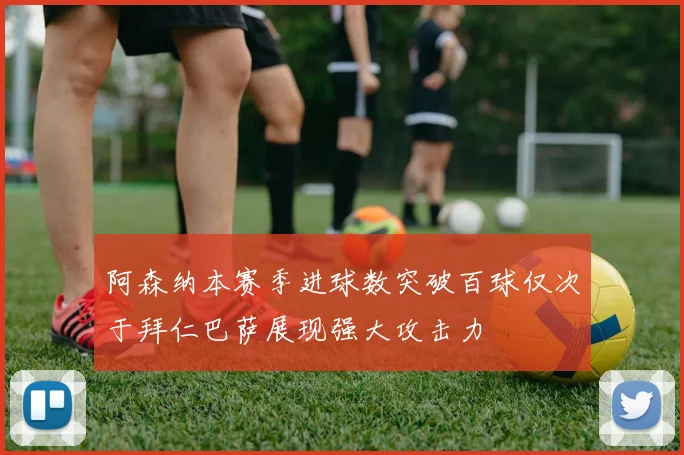 阿森纳本赛季进球数突破百球仅次于拜仁巴萨展现强大攻击力