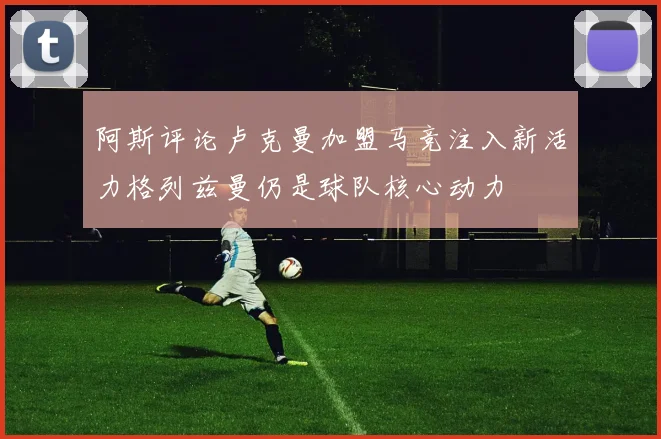 阿斯评论卢克曼加盟马竞注入新活力格列兹曼仍是球队核心动力