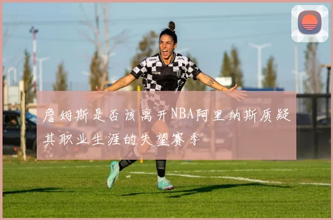 詹姆斯是否该离开NBA阿里纳斯质疑其职业生涯的失望赛季