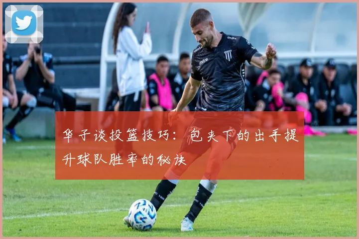 华子谈投篮技巧：包夹下的出手提升球队胜率的秘诀
