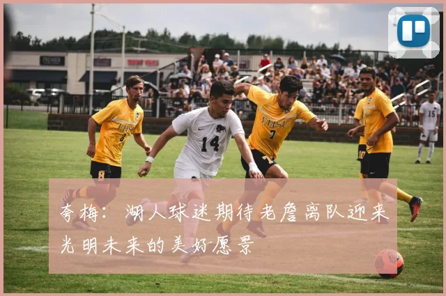 夸梅：湖人球迷期待老詹离队迎来光明未来的美好愿景