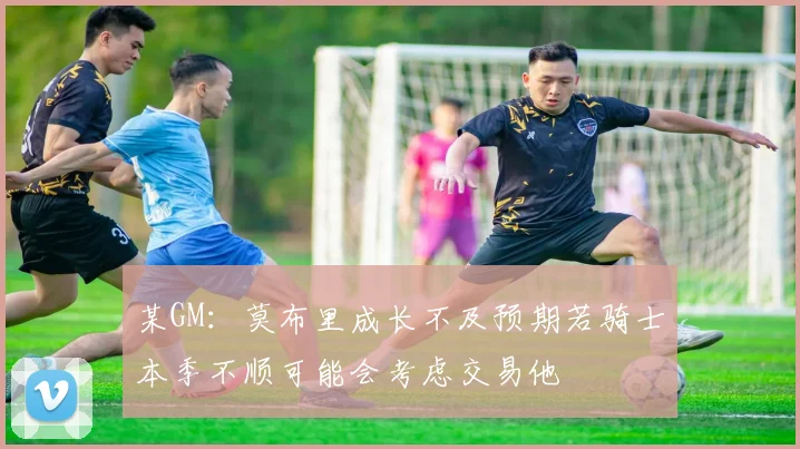 某GM：莫布里成长不及预期若骑士本季不顺可能会考虑交易他