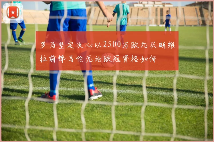 罗马坚定决心以2500万欧元买断维拉前锋马伦无论欧冠资格如何
