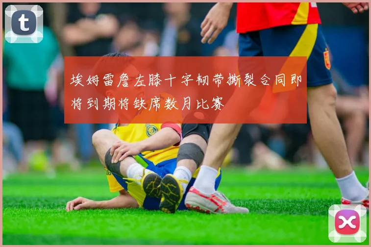 埃姆雷詹左膝十字韧带撕裂合同即将到期将缺席数月比赛