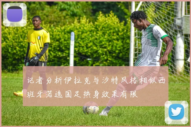 记者分析伊拉克与沙特风格相似西班牙若选国足热身效果有限