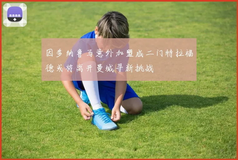 因多纳鲁马意外加盟成二门特拉福德或将离开曼城寻新挑战