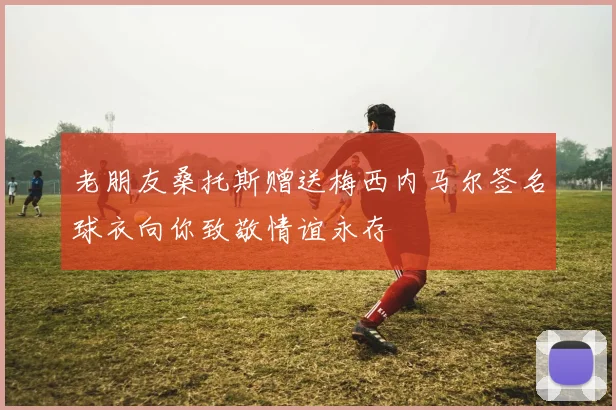 老朋友桑托斯赠送梅西内马尔签名球衣向你致敬情谊永存