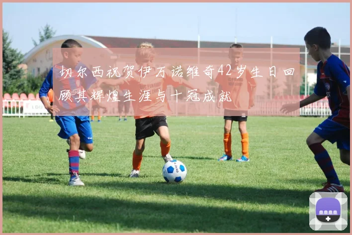 切尔西祝贺伊万诺维奇42岁生日回顾其辉煌生涯与十冠成就